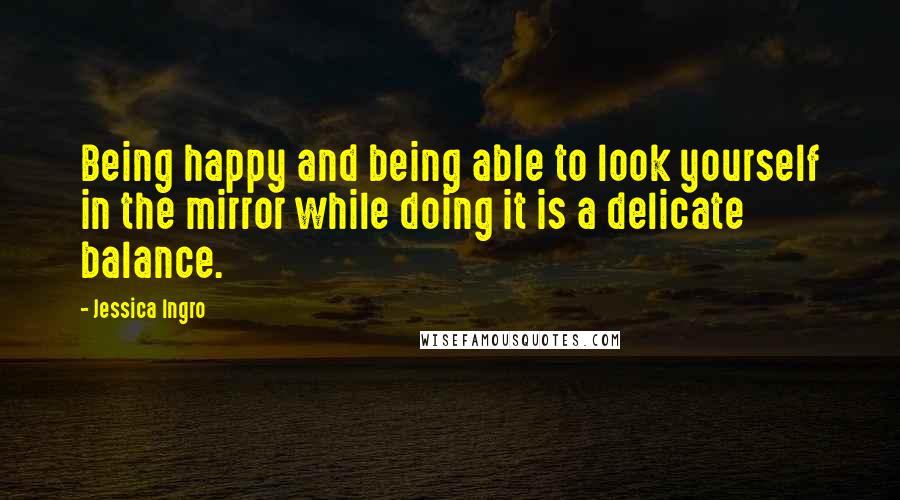 Jessica Ingro Quotes: Being happy and being able to look yourself in the mirror while doing it is a delicate balance.