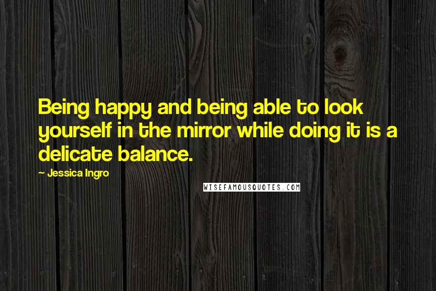 Jessica Ingro Quotes: Being happy and being able to look yourself in the mirror while doing it is a delicate balance.