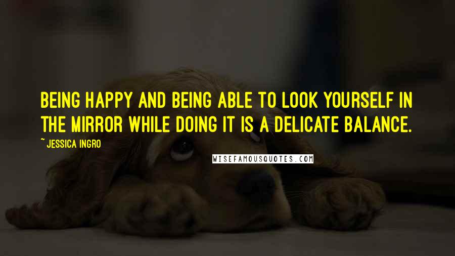 Jessica Ingro Quotes: Being happy and being able to look yourself in the mirror while doing it is a delicate balance.