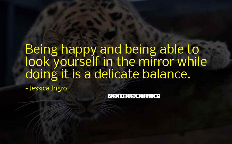 Jessica Ingro Quotes: Being happy and being able to look yourself in the mirror while doing it is a delicate balance.