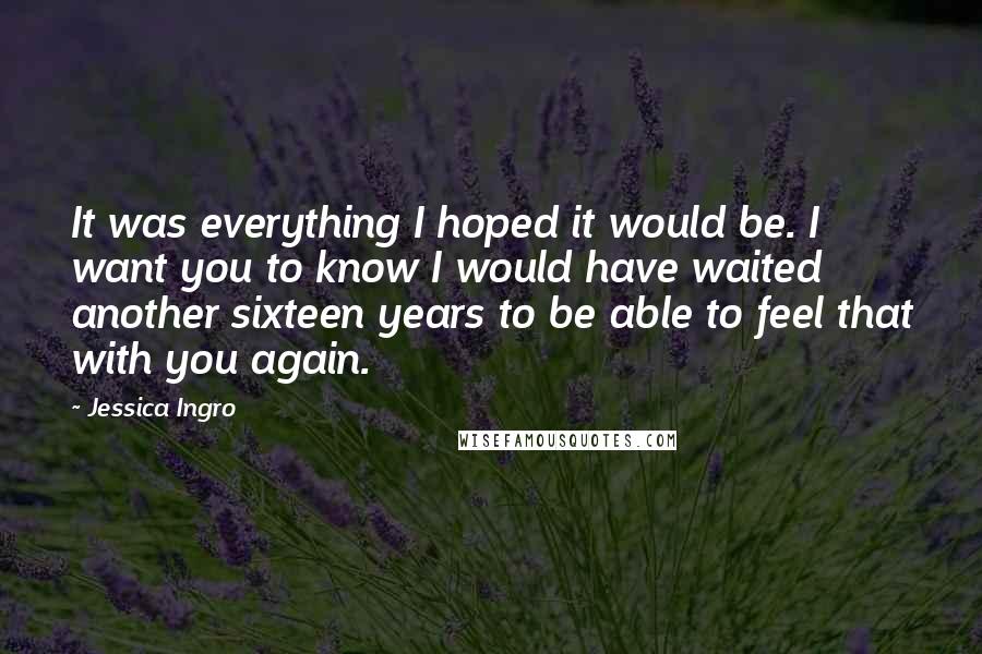 Jessica Ingro Quotes: It was everything I hoped it would be. I want you to know I would have waited another sixteen years to be able to feel that with you again.