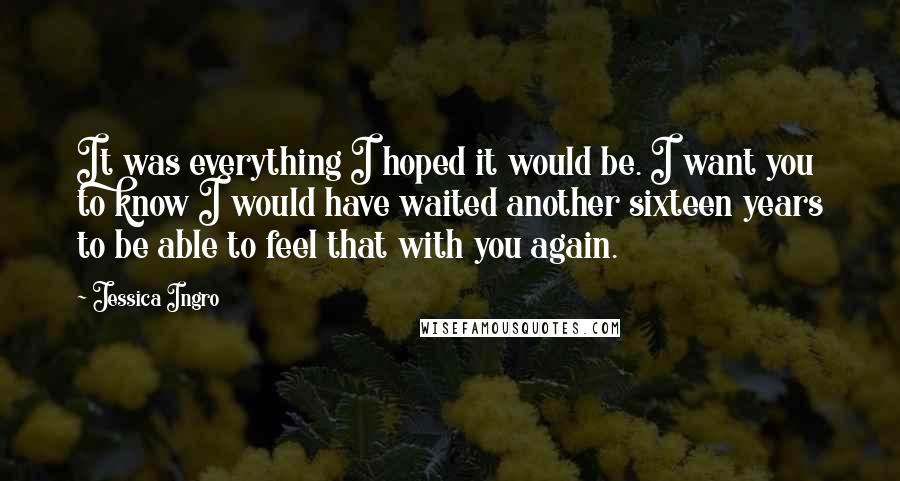 Jessica Ingro Quotes: It was everything I hoped it would be. I want you to know I would have waited another sixteen years to be able to feel that with you again.