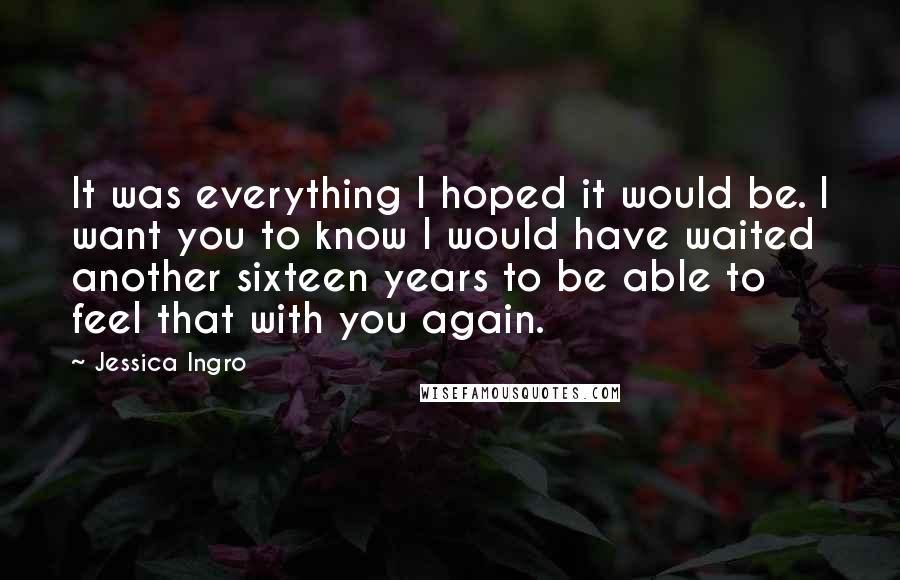 Jessica Ingro Quotes: It was everything I hoped it would be. I want you to know I would have waited another sixteen years to be able to feel that with you again.