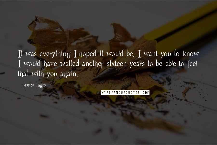 Jessica Ingro Quotes: It was everything I hoped it would be. I want you to know I would have waited another sixteen years to be able to feel that with you again.