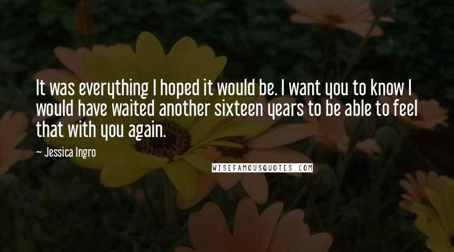 Jessica Ingro Quotes: It was everything I hoped it would be. I want you to know I would have waited another sixteen years to be able to feel that with you again.