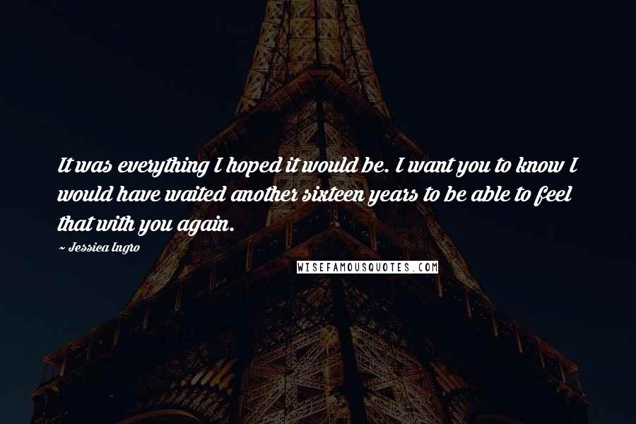 Jessica Ingro Quotes: It was everything I hoped it would be. I want you to know I would have waited another sixteen years to be able to feel that with you again.