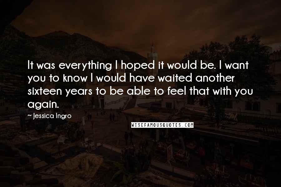 Jessica Ingro Quotes: It was everything I hoped it would be. I want you to know I would have waited another sixteen years to be able to feel that with you again.