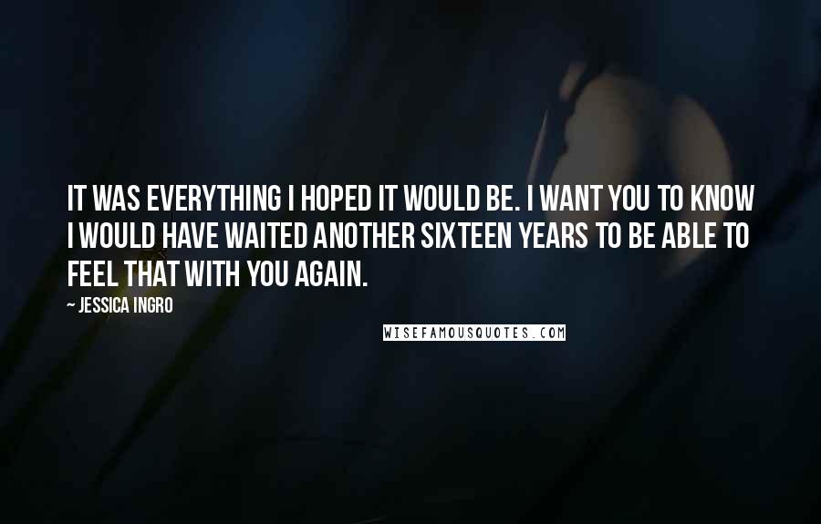 Jessica Ingro Quotes: It was everything I hoped it would be. I want you to know I would have waited another sixteen years to be able to feel that with you again.