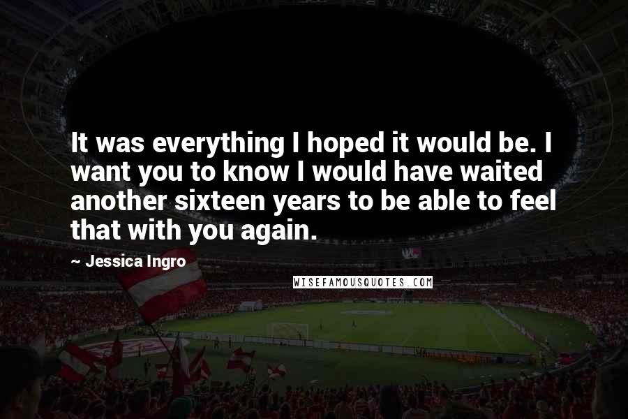 Jessica Ingro Quotes: It was everything I hoped it would be. I want you to know I would have waited another sixteen years to be able to feel that with you again.