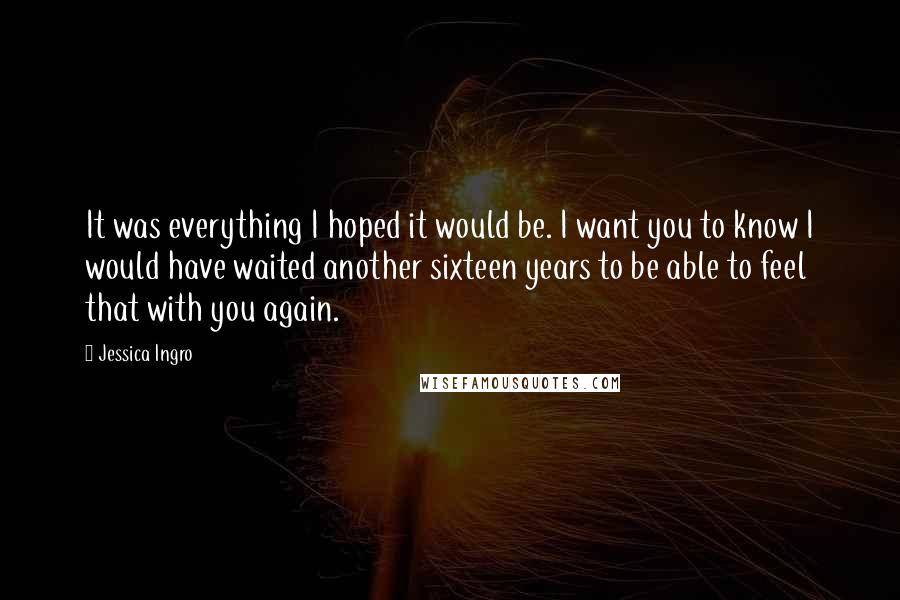 Jessica Ingro Quotes: It was everything I hoped it would be. I want you to know I would have waited another sixteen years to be able to feel that with you again.