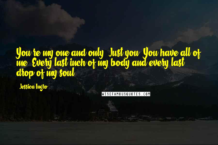 Jessica Ingro Quotes: You're my one and only. Just you. You have all of me. Every last inch of my body and every last drop of my soul.