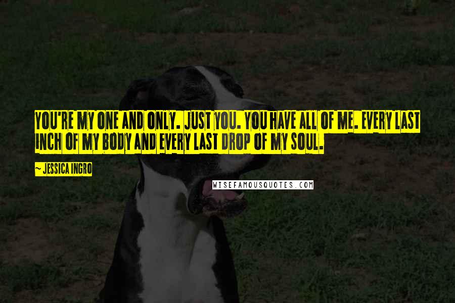 Jessica Ingro Quotes: You're my one and only. Just you. You have all of me. Every last inch of my body and every last drop of my soul.