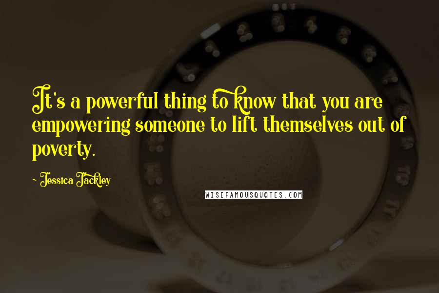 Jessica Jackley Quotes: It's a powerful thing to know that you are empowering someone to lift themselves out of poverty.