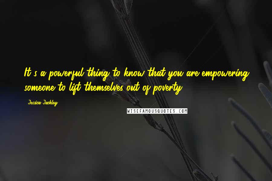 Jessica Jackley Quotes: It's a powerful thing to know that you are empowering someone to lift themselves out of poverty.