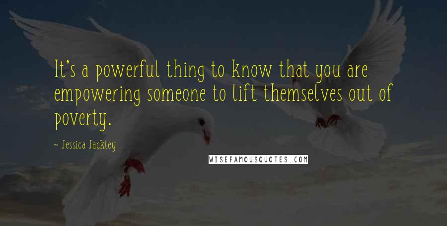 Jessica Jackley Quotes: It's a powerful thing to know that you are empowering someone to lift themselves out of poverty.