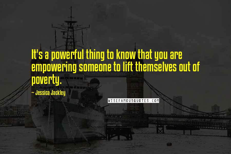 Jessica Jackley Quotes: It's a powerful thing to know that you are empowering someone to lift themselves out of poverty.