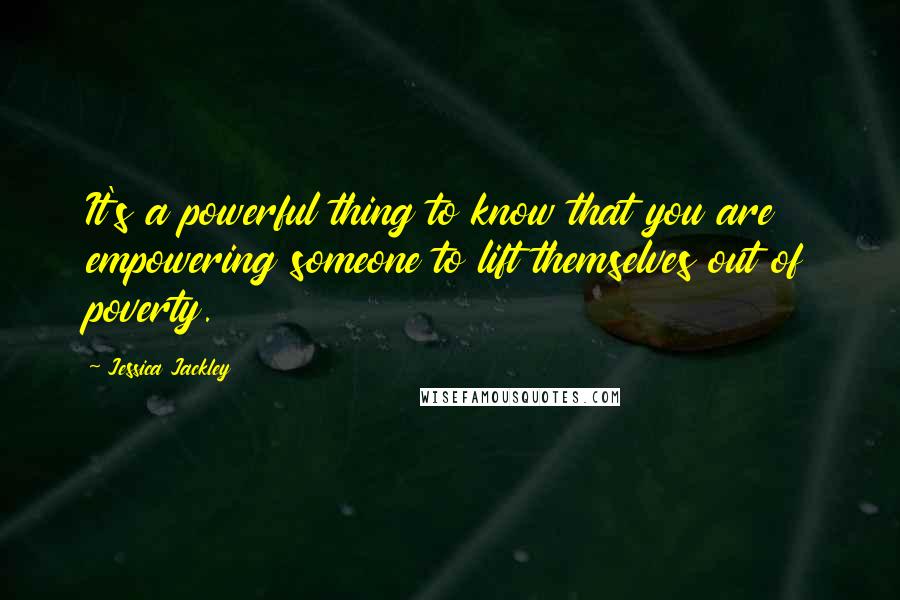 Jessica Jackley Quotes: It's a powerful thing to know that you are empowering someone to lift themselves out of poverty.