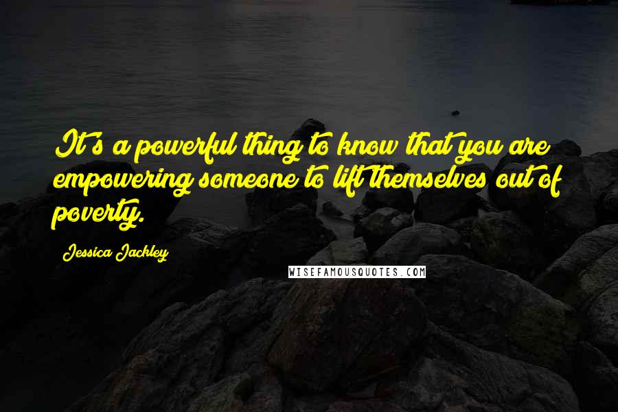 Jessica Jackley Quotes: It's a powerful thing to know that you are empowering someone to lift themselves out of poverty.