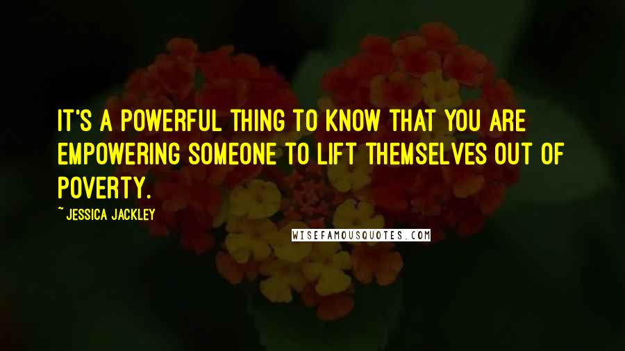 Jessica Jackley Quotes: It's a powerful thing to know that you are empowering someone to lift themselves out of poverty.