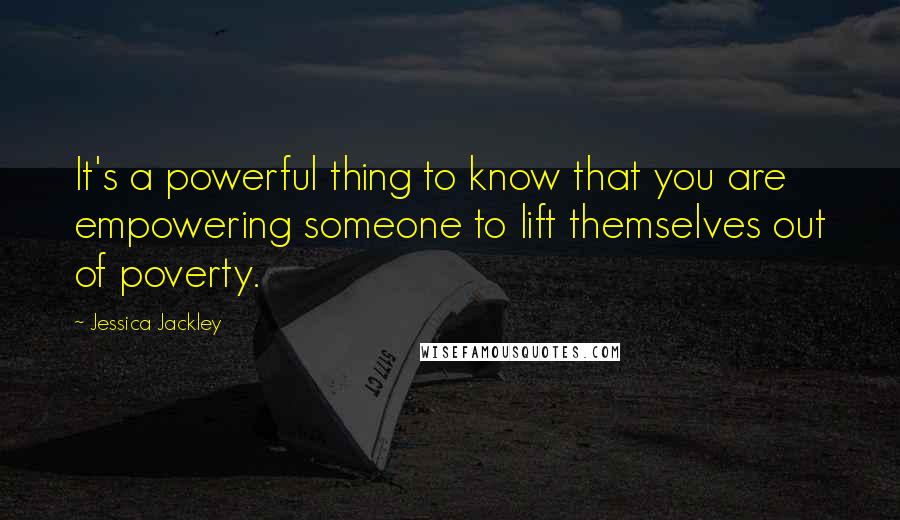 Jessica Jackley Quotes: It's a powerful thing to know that you are empowering someone to lift themselves out of poverty.