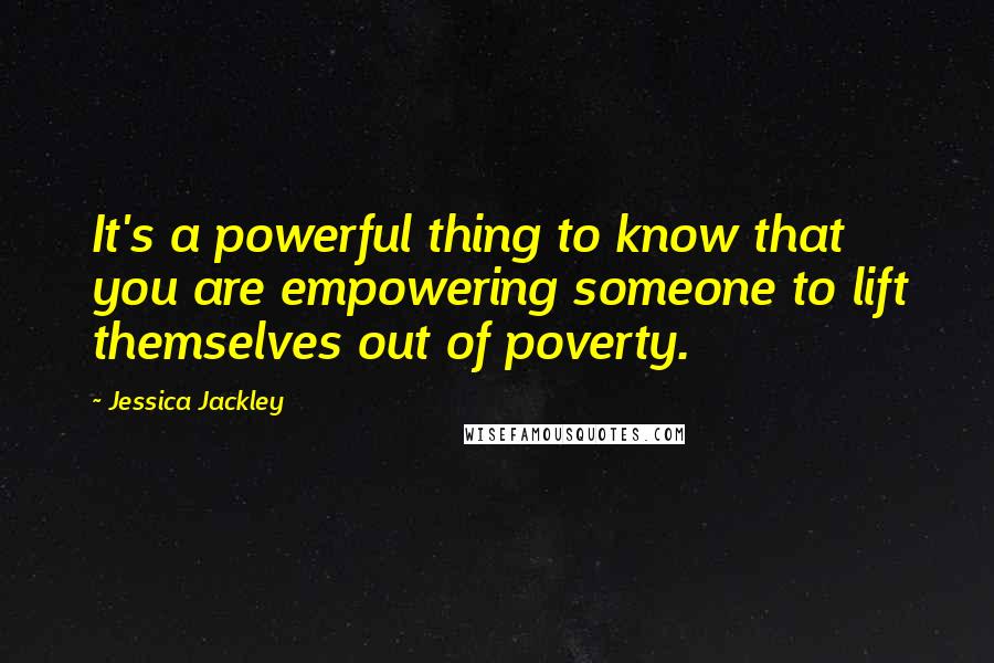 Jessica Jackley Quotes: It's a powerful thing to know that you are empowering someone to lift themselves out of poverty.