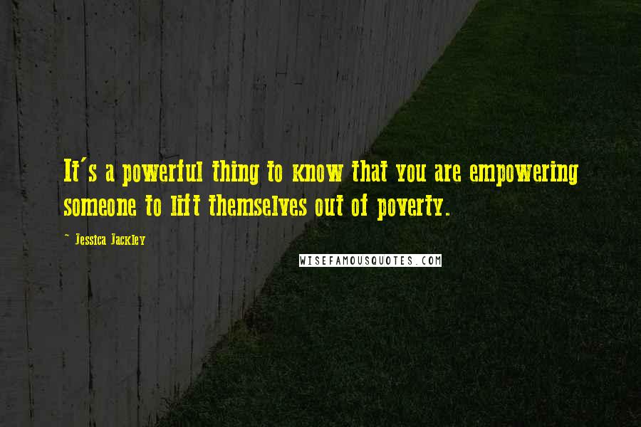 Jessica Jackley Quotes: It's a powerful thing to know that you are empowering someone to lift themselves out of poverty.