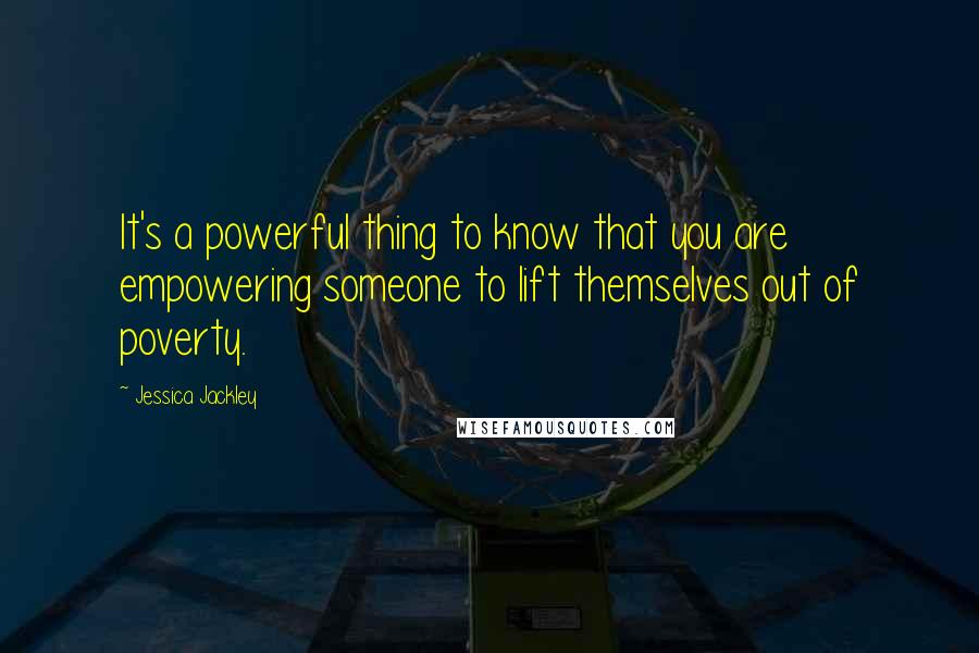 Jessica Jackley Quotes: It's a powerful thing to know that you are empowering someone to lift themselves out of poverty.
