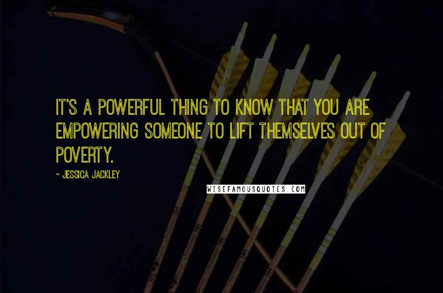 Jessica Jackley Quotes: It's a powerful thing to know that you are empowering someone to lift themselves out of poverty.
