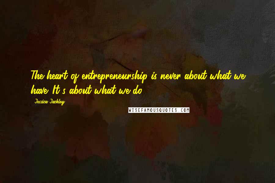 Jessica Jackley Quotes: The heart of entrepreneurship is never about what we have. It's about what we do.