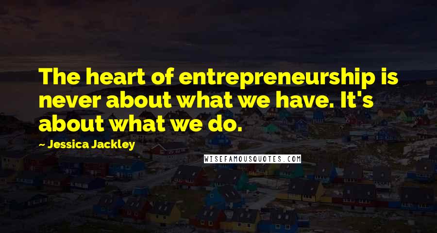 Jessica Jackley Quotes: The heart of entrepreneurship is never about what we have. It's about what we do.