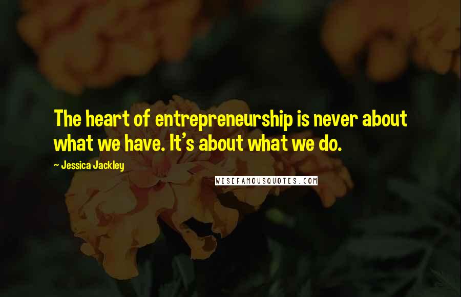 Jessica Jackley Quotes: The heart of entrepreneurship is never about what we have. It's about what we do.