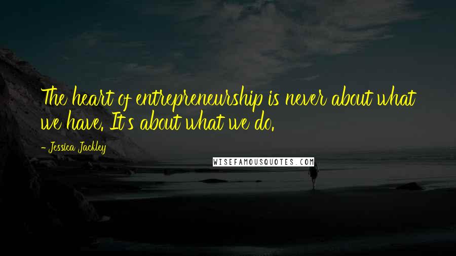 Jessica Jackley Quotes: The heart of entrepreneurship is never about what we have. It's about what we do.