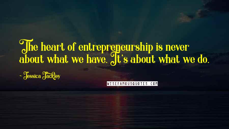 Jessica Jackley Quotes: The heart of entrepreneurship is never about what we have. It's about what we do.