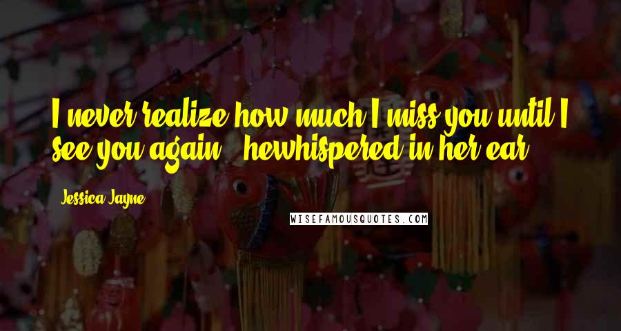 Jessica Jayne Quotes: I never realize how much I miss you until I see you again," hewhispered in her ear.