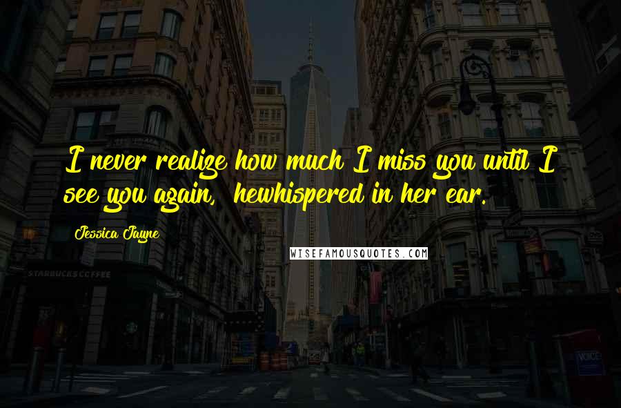 Jessica Jayne Quotes: I never realize how much I miss you until I see you again," hewhispered in her ear.