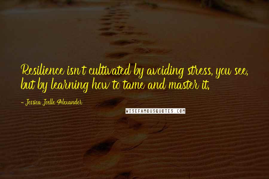 Jessica Joelle Alexander Quotes: Resilience isn't cultivated by avoiding stress, you see, but by learning how to tame and master it.