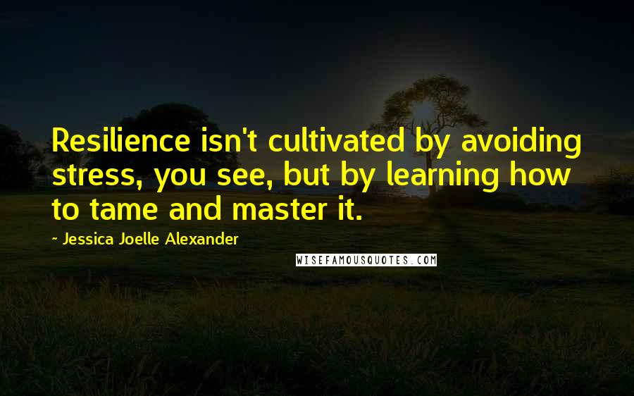 Jessica Joelle Alexander Quotes: Resilience isn't cultivated by avoiding stress, you see, but by learning how to tame and master it.