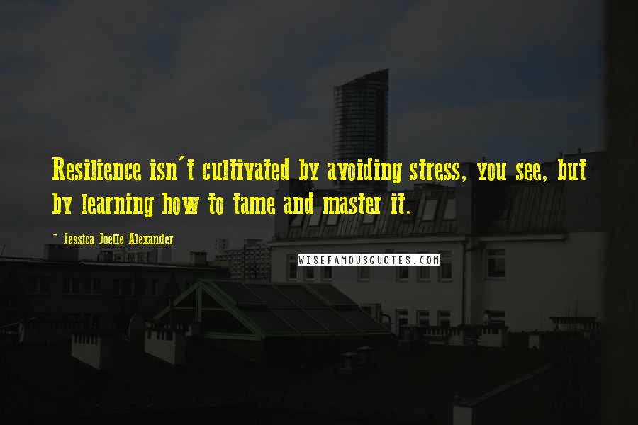 Jessica Joelle Alexander Quotes: Resilience isn't cultivated by avoiding stress, you see, but by learning how to tame and master it.