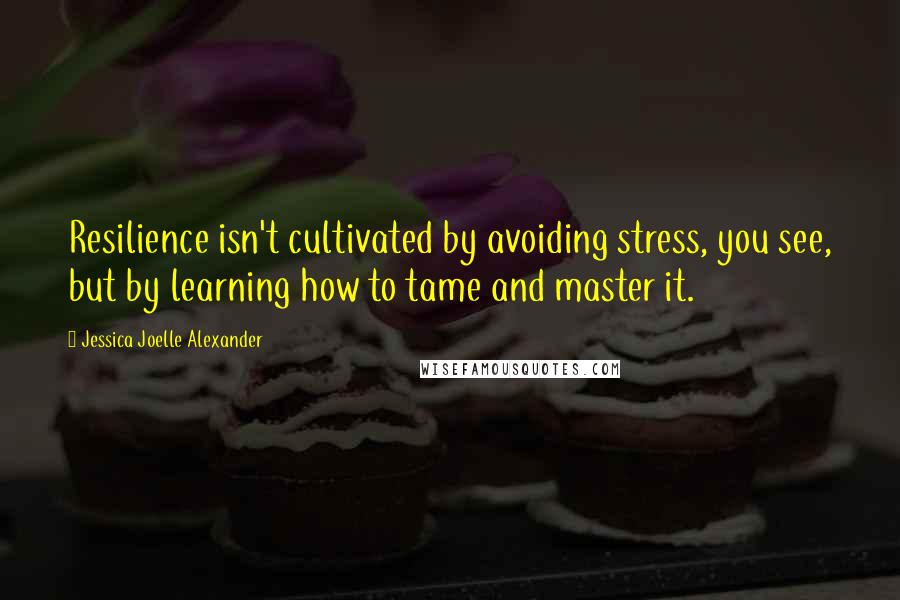 Jessica Joelle Alexander Quotes: Resilience isn't cultivated by avoiding stress, you see, but by learning how to tame and master it.