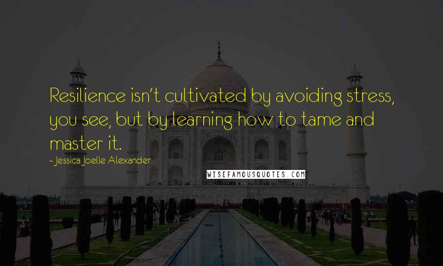 Jessica Joelle Alexander Quotes: Resilience isn't cultivated by avoiding stress, you see, but by learning how to tame and master it.