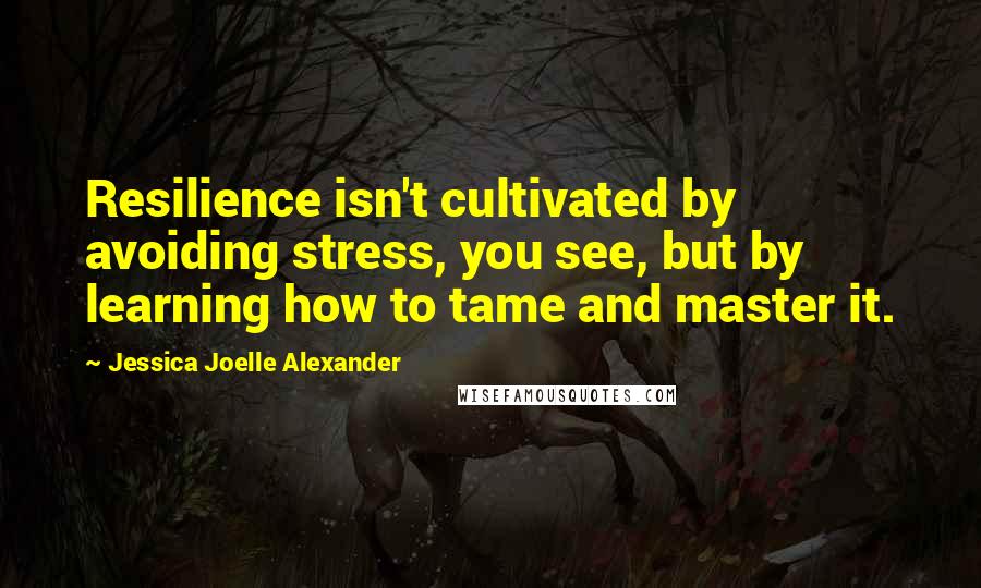 Jessica Joelle Alexander Quotes: Resilience isn't cultivated by avoiding stress, you see, but by learning how to tame and master it.