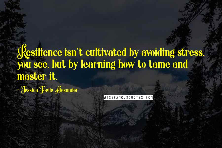 Jessica Joelle Alexander Quotes: Resilience isn't cultivated by avoiding stress, you see, but by learning how to tame and master it.