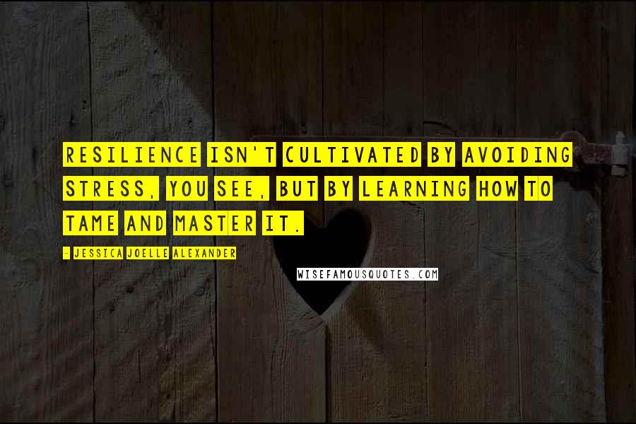 Jessica Joelle Alexander Quotes: Resilience isn't cultivated by avoiding stress, you see, but by learning how to tame and master it.