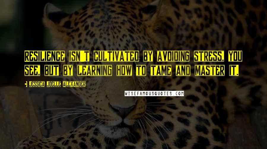 Jessica Joelle Alexander Quotes: Resilience isn't cultivated by avoiding stress, you see, but by learning how to tame and master it.