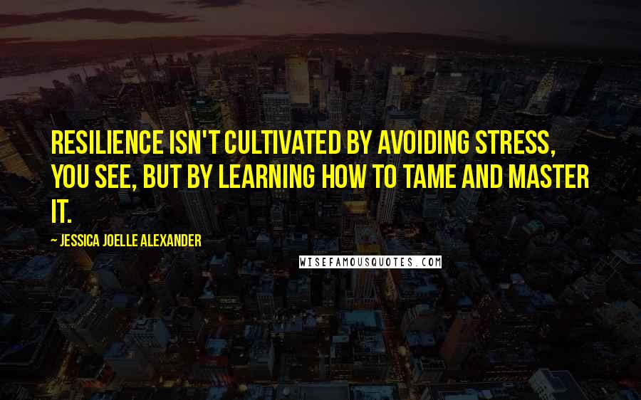 Jessica Joelle Alexander Quotes: Resilience isn't cultivated by avoiding stress, you see, but by learning how to tame and master it.