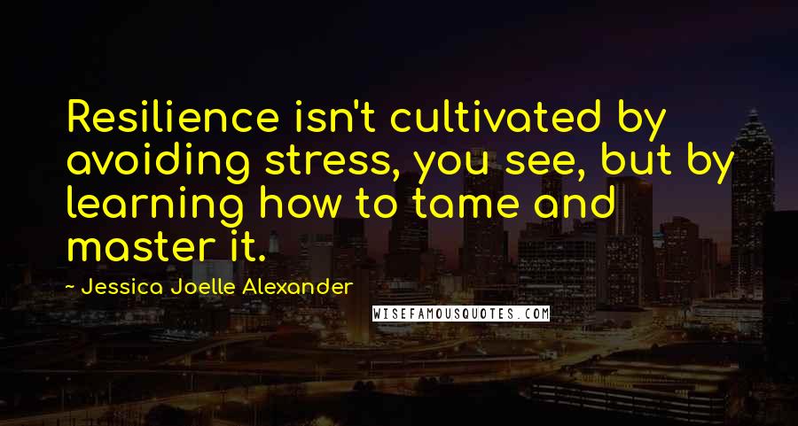 Jessica Joelle Alexander Quotes: Resilience isn't cultivated by avoiding stress, you see, but by learning how to tame and master it.