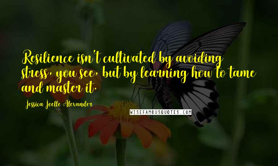 Jessica Joelle Alexander Quotes: Resilience isn't cultivated by avoiding stress, you see, but by learning how to tame and master it.