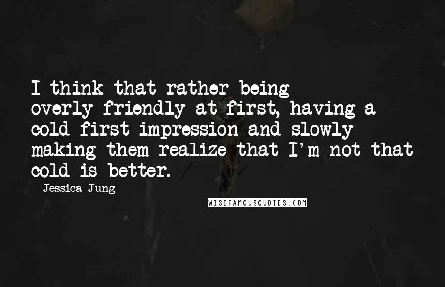 Jessica Jung Quotes: I think that rather being overly-friendly at first, having a cold first impression and slowly making them realize that I'm not that cold is better.