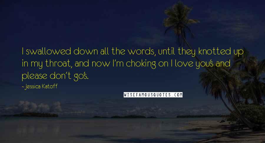 Jessica Katoff Quotes: I swallowed down all the words, until they knotted up in my throat, and now I'm choking on I love you's and please don't go's.