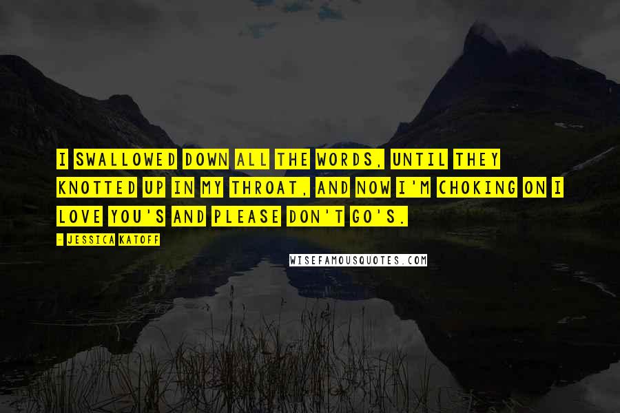Jessica Katoff Quotes: I swallowed down all the words, until they knotted up in my throat, and now I'm choking on I love you's and please don't go's.